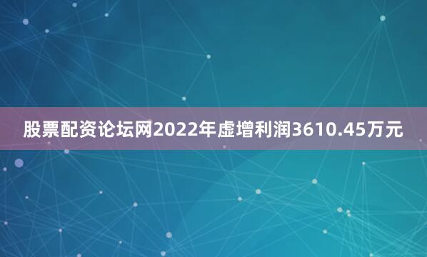 股票配资论坛网2022年虚增利润3610.45万元