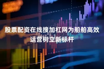 股票配资在线搜加杠网为船舶高效运营树立新标杆
